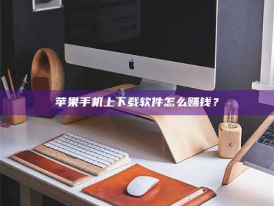 黔东南苹果手机上下载软件怎么赚钱？